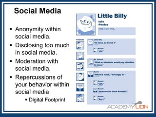 Social Media
 Anonymity within
social media.
 Disclosing too much
in social media.
 Moderation with
social media.
 Repercussions of
your behavior within
social media
 Digital Footprint

 