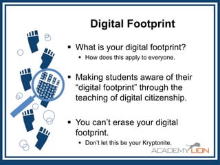 Digital Footprint
 What is your digital footprint?
 How does this apply to everyone.

 Making students aware of their
“digital footprint” through the
teaching of digital citizenship.
 You can’t erase your digital
footprint.
 Don’t let this be your Kryptonite.

 