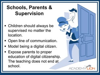 Schools, Parents &
Supervision
 Children should always be
supervised no matter the
location.
 Open line of communication.
 Model being a digital citizen.
 Expose parents to proper
education of digital citizenship.
The teaching does not end at
school.

 