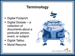 Terminology
 Digital Footprint
 Digital Dossier – a
collection of
documents about a
particular person,
event, or subject.
 Digital Tattoo
 Moral Resume

 