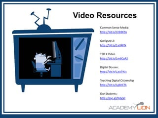Video Resources
Common Sense Media:
http://bit.ly/1hb9KTq
Go figure 2:
http://bit.ly/1aU4Ffk
TED X Video
http://bit.ly/1m6CaA2
Digital Dossier:
http://bit.ly/1aU541t
Teaching Digital Citizenship
http://bit.ly/1g6hCTk
Our Students:
http://goo.gl/tkbgVr

 