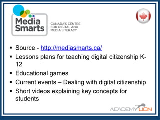  Source - http://mediasmarts.ca/
 Lessons plans for teaching digital citizenship K12
 Educational games
 Current events – Dealing with digital citizenship
 Short videos explaining key concepts for
students

 