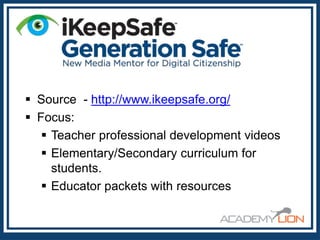  Source - http://www.ikeepsafe.org/
 Focus:
 Teacher professional development videos
 Elementary/Secondary curriculum for
students.
 Educator packets with resources

 