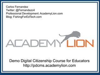 Carlos Fernandez
Twitter: @Fernandezc4
Professional Development: AcademyLion.com
Blog: FishingForEdTech.com

Demo Digital Citizenship Course for Educators
http://pdcms.academylion.com

 