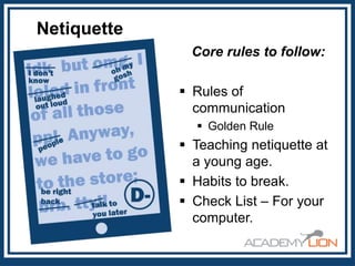 Netiquette
Core rules to follow:
 Rules of
communication
 Golden Rule

 Teaching netiquette at
a young age.
 Habits to break.
 Check List – For your
computer.

 