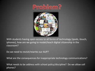 Problem? With students having open-access to all forms of technology (ipods, itouch, iphones), how are we going to model/teach digital citizenship in the classroom? Do we need to revisit/rewrite our AUP? What are the consequences for inappropriate technology communications? What needs to be address with school policy/discipline?  Do we allow cell phones?  
