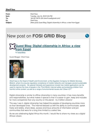 1
Sherif Issa
From: Sherif Issa
Sent: Tuesday, July 16, 2019 9:26 PM
To: 'AA MY DATA LIN (sherif.issa@gmail.com)'
Cc: Sherif Issa
Subject: [New post] Guest Blog: Digital citizenship in Africa: a view from Egypt
New post on FOSI GRID Blog
Guest Blog: Digital citizenship in Africa: a view
from Egypt
by fosigridblog
Guest Blogger: Sherif Issa
Sherif Issa is the Head of Health and Environment, at the Egyptian Company for Mobile Services,
Mobinil, where he ensures regulatory compliance of mobile networks and manages several sustainable
development projects. His special interests and experience include how mobile applications can be
used to improve the lives of people in the Third World, Internet safety and protecting children from
harmful online content, as well as a range of environmental issues and ‘Green ICT’.
Digital citizenship is similar to offline citizenship in many countries: it has many benefits
and responsibilities, but what makes it special is that it is easier to gain, keep and includes
far more compatriots than any country on the planet - try 3 billion citizens!
The way I see it, digital citizenship has helped the peoples of developing countries more
so than developed ones. The Internet blessed us with the ability to communicate, speak
freely and widely, share ideas, access enormous amounts of information and join
communities that were for a long time limited to a select few.
As we are celebrating digital Africa this month, I would like to share my views as a digital
African citizen.
 