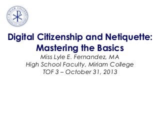 Digital Citizenship and Netiquette:
Mastering the Basics
Miss Lyle E. Fernandez, MA
High School Faculty, Miriam College
TOF 3 – October 31, 2013

 