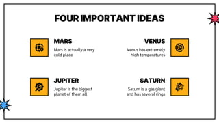 FOUR IMPORTANT IDEAS
Mars is actually a very
cold place
Venus has extremely
high temperatures
Jupiter is the biggest
planet of them all
Saturn is a gas giant
and has several rings
MARS
JUPITER
VENUS
SATURN
 
