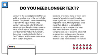 DO YOU NEED LONGER TEXT?
Speaking of craters, many of them were
named after artists or authors who
made significant contributions to their
respective fields. Mercury takes a little
more than 58 days to complete its
rotation, so try to imagine how long
days must be there! Since the
temperatures are so extreme, albeit not
as extreme as on Venus, and the solar
radiation is so high, Mercury has been
deemed to be non-habitable for humans
Mercury is the closest planet to the Sun
and the smallest one in the entire Solar
System. This planet’s name has nothing
to do with the liquid metal, since
Mercury was named after the Roman
messenger god. Despite being closer to
the Sun than Venus, its temperatures
aren’t as terribly hot as that planet’s.
Its surface is quite similar to that of
Earth’s Moon, which means there are a
lot of craters and plains
 