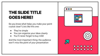 THE SLIDE TITLE
GOES HERE!
Do you know what helps you make your point
crystal clear? Lists like this one:
● They’re simple
● You can organize your ideas clearly
● You’ll never forget to buy milk!
And the most important thing: the audience
won’t miss the point of your presentation
 