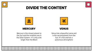 DIVIDE THE CONTENT
Venus has a beautiful name and
is the second planet from the
Sun. It’s hot and has a
poisonous atmosphere
Mercury is the closest planet to
the Sun and the smallest one in
the Solar System—it’s only a bit
larger than the Moon
MERCURY VENUS
 