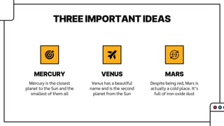 THREE IMPORTANT IDEAS
Mercury is the closest
planet to the Sun and the
smallest of them all
Venus has a beautiful
name and is the second
planet from the Sun
Despite being red, Mars is
actually a cold place. It’s
full of iron oxide dust
MERCURY VENUS MARS
 