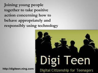Joining young people together to take positive action concerning how to behave appropriately and responsibly using technology http://digiteen.ning.com/ 