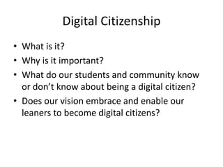 Digital Citizenship
• What is it?
• Why is it important?
• What do our students and community know
or don’t know about being a digital citizen?
• Does our vision embrace and enable our
leaners to become digital citizens?
 