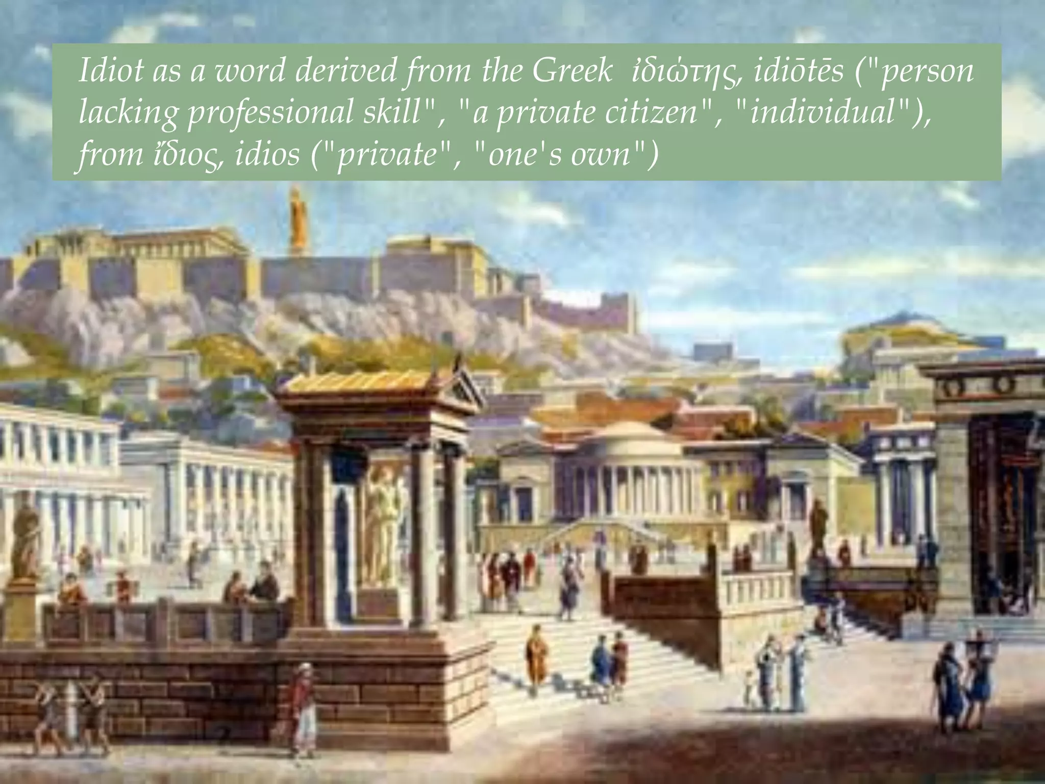 Idiot as a word derived from the Greek ἰδιώτης, idiōtēs ("person
lacking professional skill", "a private citizen", "individual"),
from ἴδιος, idios ("private", "one's own")
 