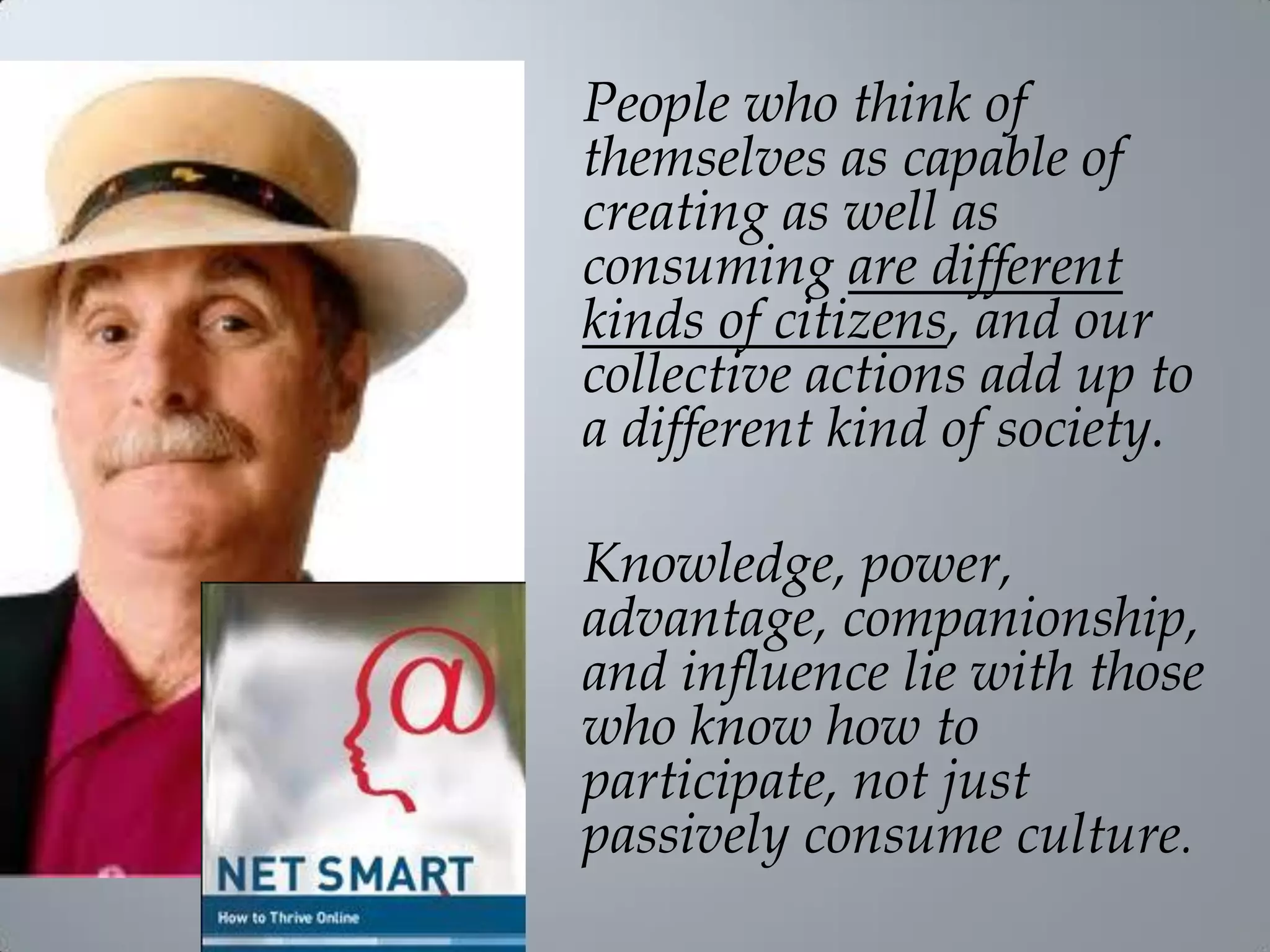 People who think of
themselves as capable of
creating as well as
consuming are different
kinds of citizens, and our
collective actions add up to
a different kind of society.
Knowledge, power,
advantage, companionship,
and influence lie with those
who know how to
participate, not just
passively consume culture.
 