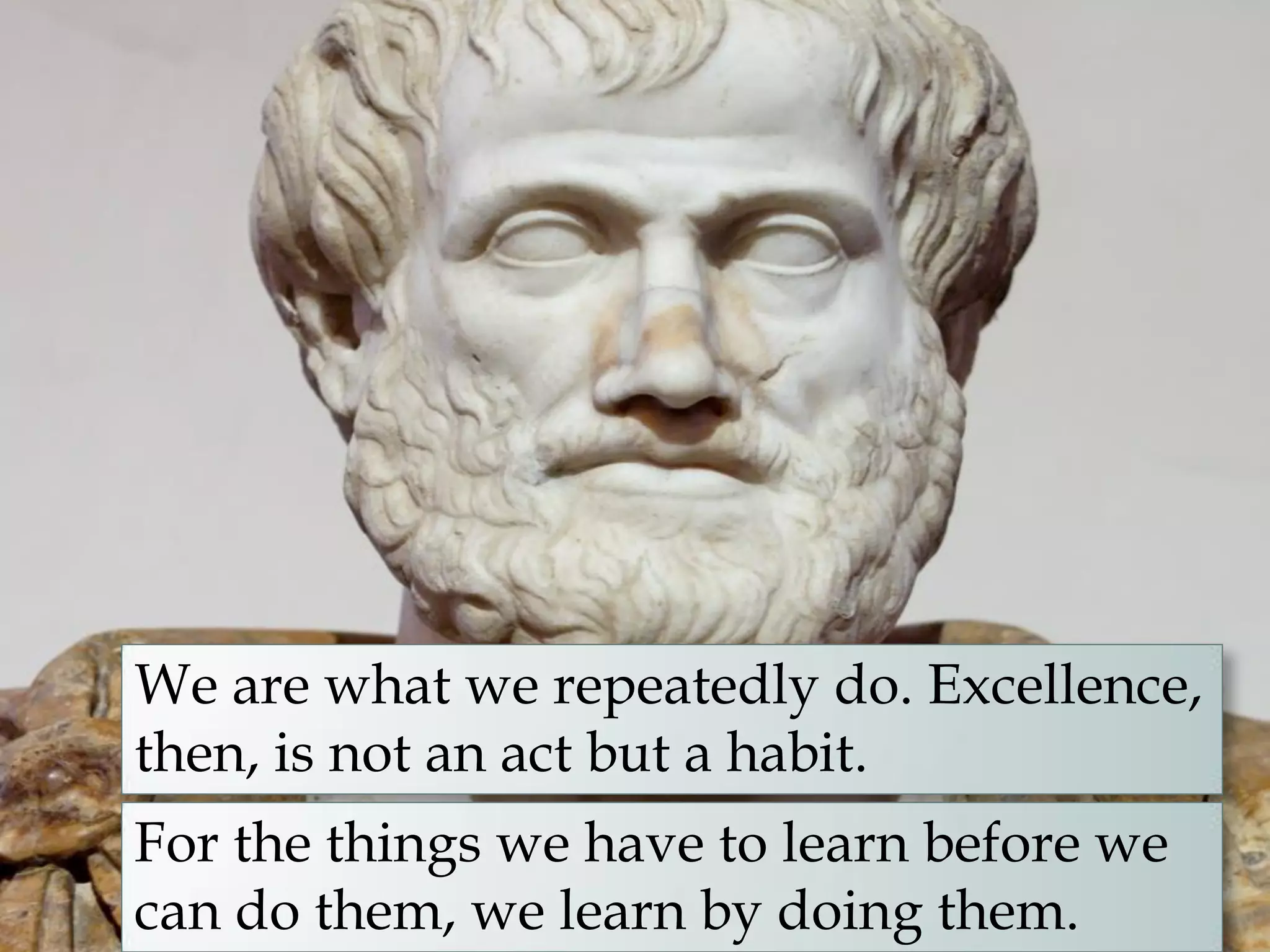 We are what we repeatedly do. Excellence,
then, is not an act but a habit.
For the things we have to learn before we
can do them, we learn by doing them.
 