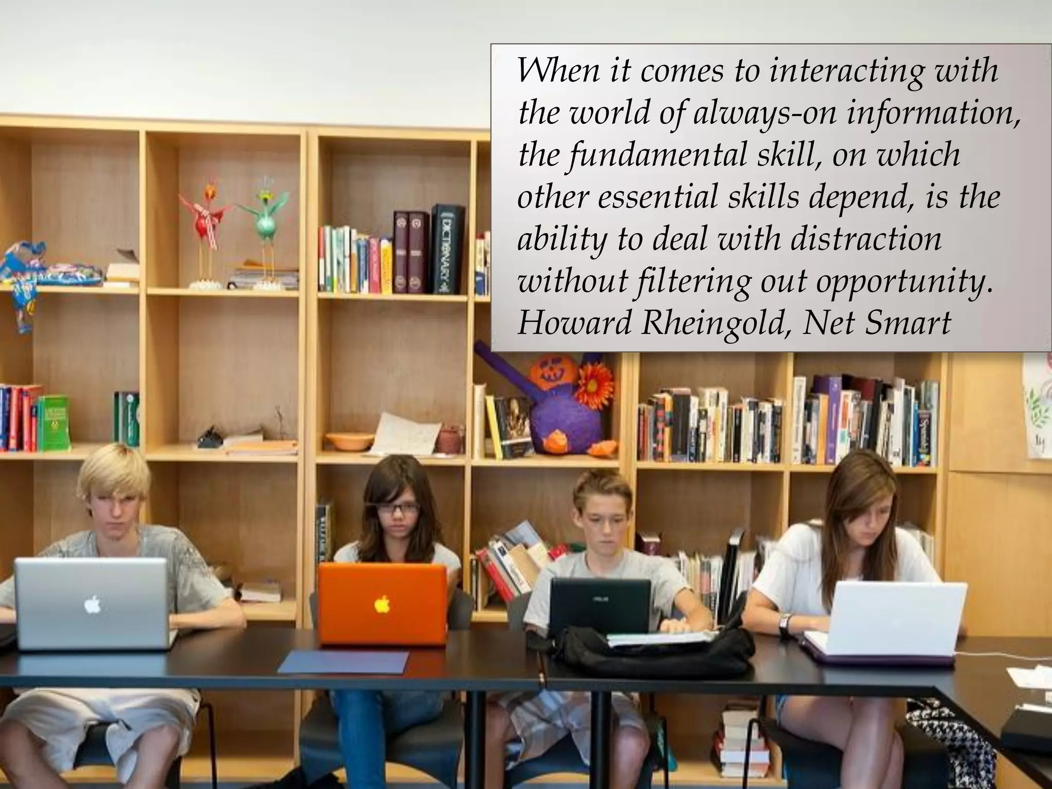 When it comes to interacting with
the world of always-on information,
the fundamental skill, on which
other essential skills depend, is the
ability to deal with distraction
without filtering out opportunity.
Howard Rheingold, Net Smart
 