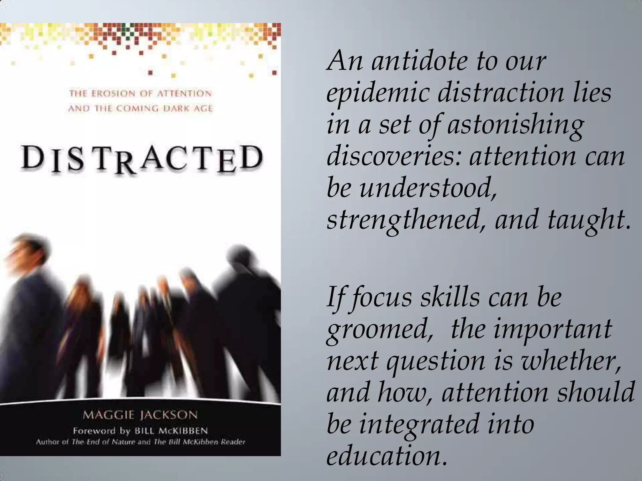 An antidote to our
epidemic distraction lies
in a set of astonishing
discoveries: attention can
be understood,
strengthened, and taught.
If focus skills can be
groomed, the important
next question is whether,
and how, attention should
be integrated into
education.
 
