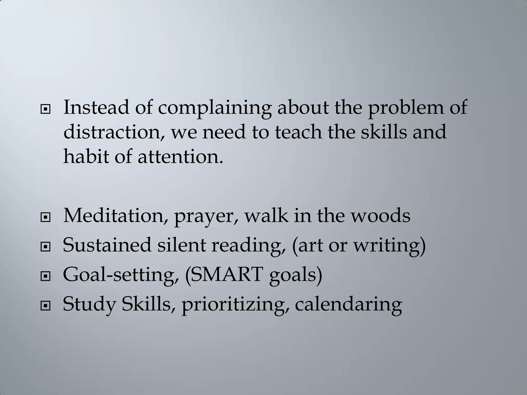  Instead of complaining about the problem of
distraction, we need to teach the skills and
habit of attention.
 Meditation, prayer, walk in the woods
 Sustained silent reading, (art or writing)
 Goal-setting, (SMART goals)
 Study Skills, prioritizing, calendaring
 