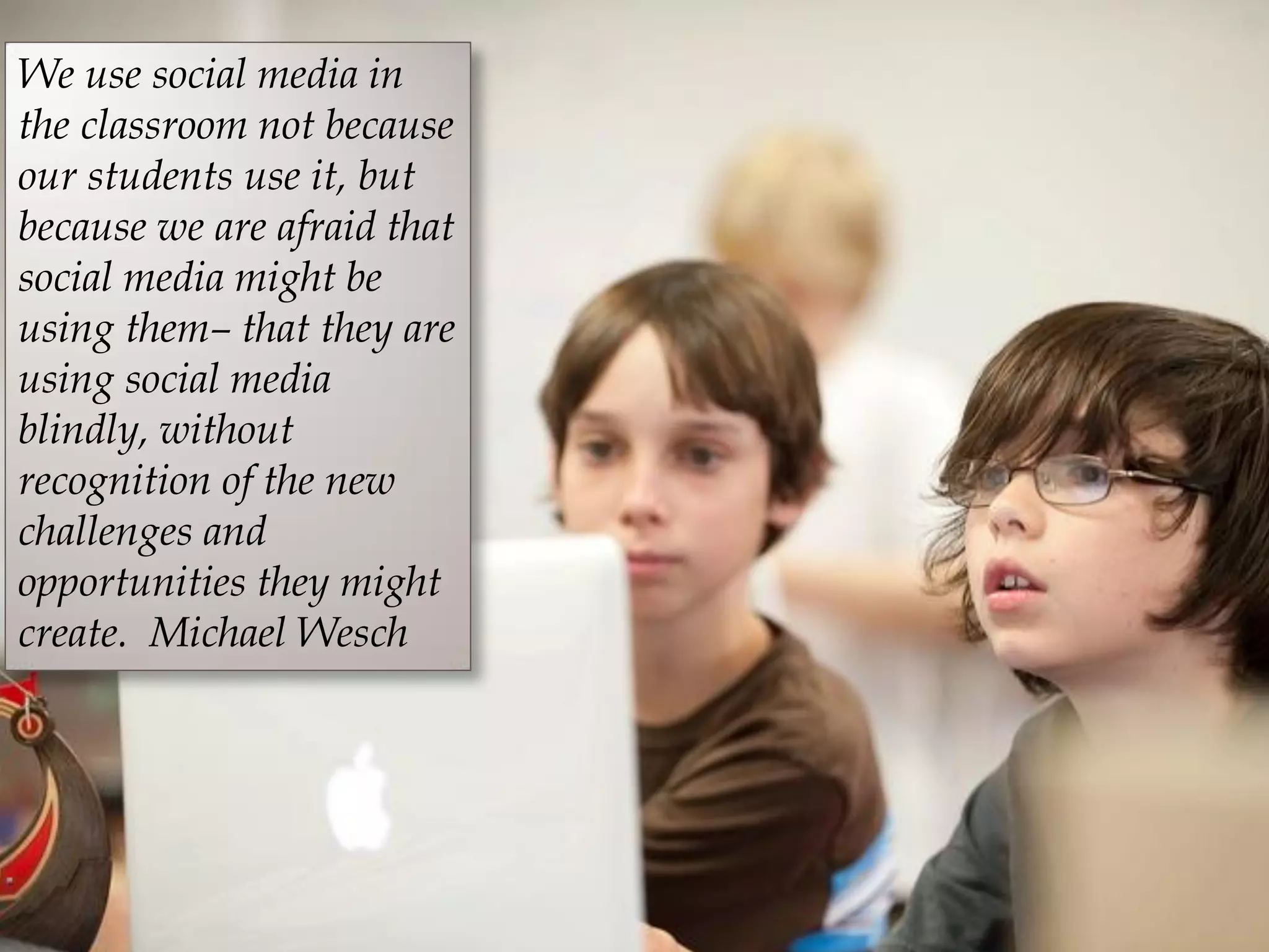 We use social media in
the classroom not because
our students use it, but
because we are afraid that
social media might be
using them– that they are
using social media
blindly, without
recognition of the new
challenges and
opportunities they might
create. Michael Wesch
 