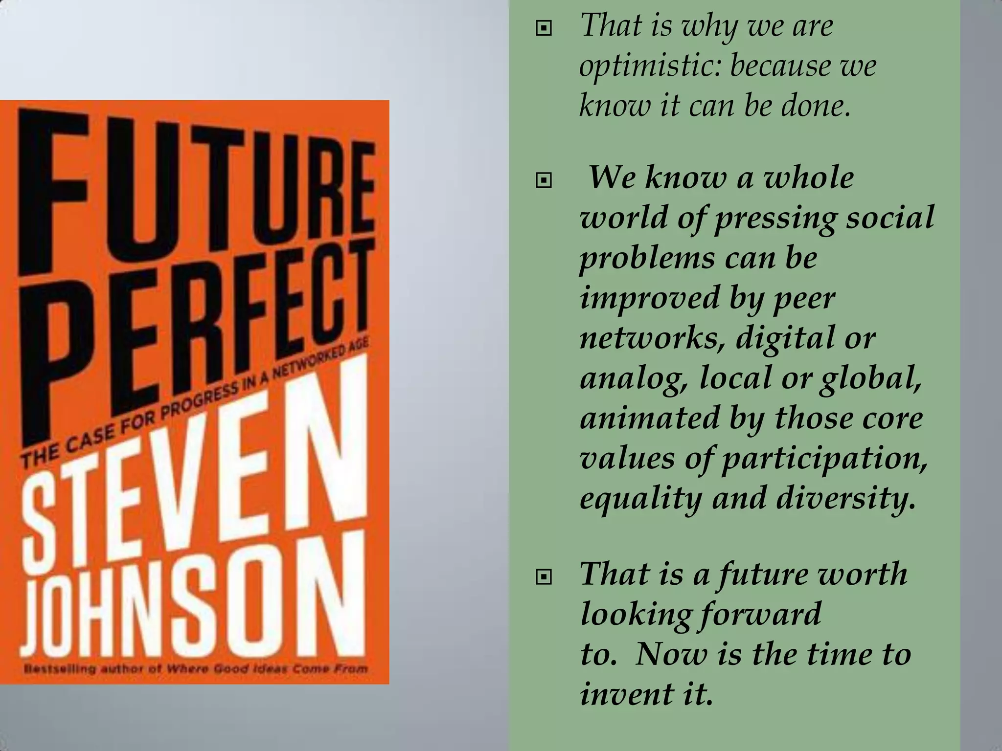  That is why we are
optimistic: because we
know it can be done.
 We know a whole
world of pressing social
problems can be
improved by peer
networks, digital or
analog, local or global,
animated by those core
values of participation,
equality and diversity.
 That is a future worth
looking forward
to. Now is the time to
invent it.
 