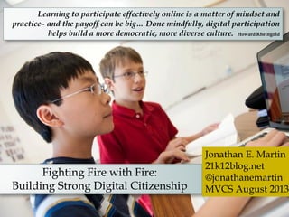 Learning to participate effectively online is a matter of mindset and
practice– and the payoff can be big… Done mindfully, digital participation
helps build a more democratic, more diverse culture. Howard Rheingold
Fighting Fire with Fire:
Building Strong Digital Citizenship
Jonathan E. Martin
21k12blog.net
@jonathanemartin
MVCS August 2013
 