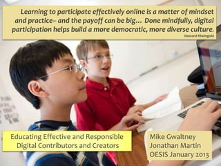 Learning to participate effectively online is a matter of mindset
 and practice– and the payoff can be big… Done mindfully, digital
participation helps build a more democratic, more diverse culture.
                                                          Howard Rheingold




Educating Effective and Responsible           Mike Gwaltney
  Digital Contributors and Creators           Jonathan Martin
                                              OESIS January 2013
 