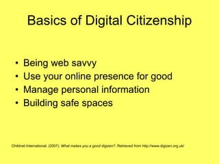 Basics of Digital Citizenship Being web savvy Use your online presence for good Manage personal information Building safe spaces Childnet International. (2007).  What makes you a good digizen? . Retrieved from http://www.digizen.org.uk/   