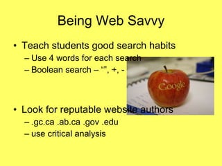 Being Web Savvy Teach students good search habits  Use 4 words for each search Boolean search – “”, +, - Look for reputable website authors .gc.ca .ab.ca .gov .edu use critical analysis 