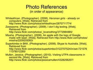 Photo References (in order of appearance) Whiteafrican. (Photographer). (2008).  Hersman girls - already on computers . [Web]. Retrieved from http://www.flickr.com/photos/whiteafrican/2870711774/  Zaweaome. (Photographer). (2009). I don’t dig texting. [Web]. Retrieved from  http://www.flickr.com/photos/_lovenothing/3772984885/ Missha. (Photographer). (2008).  An apple with the logo of Google made with laser. [Web]. Retrieved from http://www.flickr.com/photos/missha/2209205063/ Superkimbo in BKK. (Photographer). (2008). Skype to Australia. [Web]. Retrieved from  http://www.flickr.com/photos/superkimbo/3122707524/in/set-72157611378512285/ Mullen, Jessica. (Photographer). (2010). V isiting UTPA classrooms in second life. [Web]. Retrieved from http://www.flickr.com/photos/jessicamullen/4328256207/ 