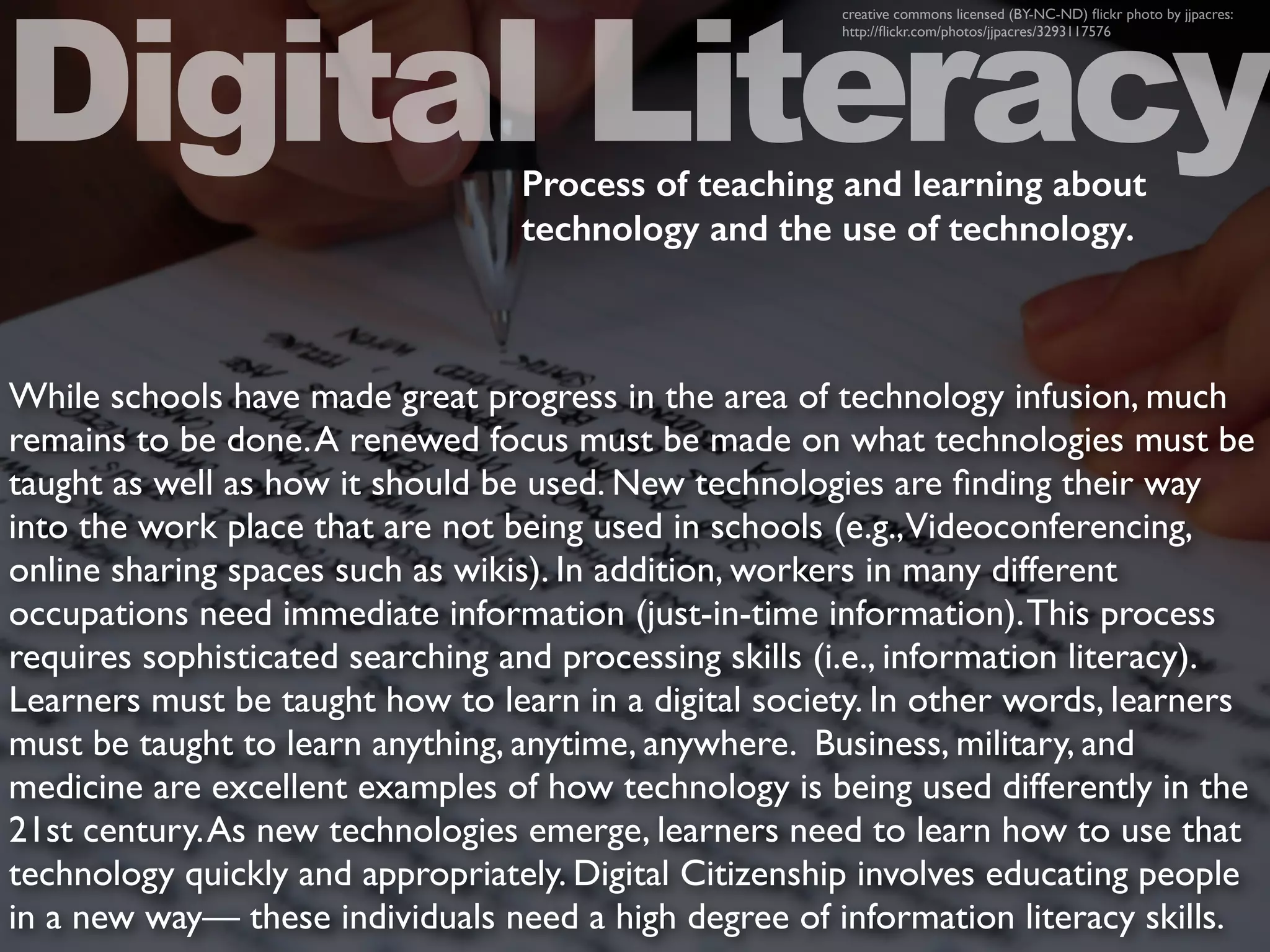 While schools have made great progress in the area of technology infusion, much
remains to be done.A renewed focus must be made on what technologies must be
taught as well as how it should be used. New technologies are ﬁnding their way
into the work place that are not being used in schools (e.g.,Videoconferencing,
online sharing spaces such as wikis). In addition, workers in many different
occupations need immediate information (just-in-time information).This process
requires sophisticated searching and processing skills (i.e., information literacy).
Learners must be taught how to learn in a digital society. In other words, learners
must be taught to learn anything, anytime, anywhere. Business, military, and
medicine are excellent examples of how technology is being used differently in the
21st century.As new technologies emerge, learners need to learn how to use that
technology quickly and appropriately. Digital Citizenship involves educating people
in a new way— these individuals need a high degree of information literacy skills.
Digital Literacy
creative commons licensed (BY-NC-ND) ﬂickr photo by jjpacres:
http://ﬂickr.com/photos/jjpacres/3293117576
Process of teaching and learning about
technology and the use of technology.
 