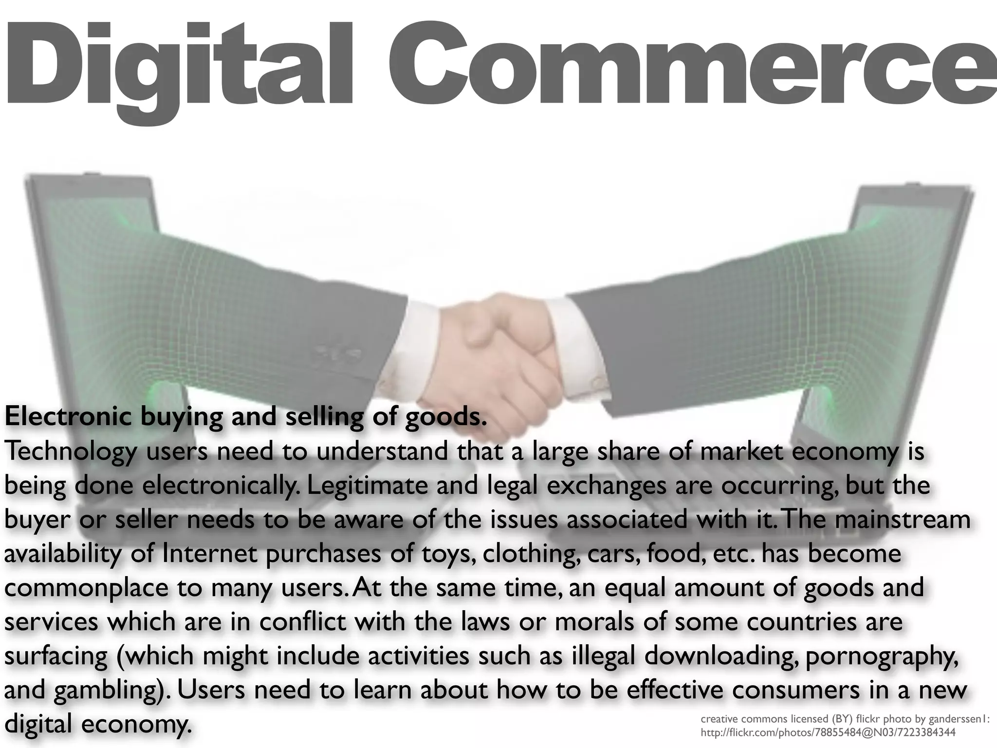 Electronic buying and selling of goods.
Technology users need to understand that a large share of market economy is
being done electronically. Legitimate and legal exchanges are occurring, but the
buyer or seller needs to be aware of the issues associated with it.The mainstream
availability of Internet purchases of toys, clothing, cars, food, etc. has become
commonplace to many users.At the same time, an equal amount of goods and
services which are in conﬂict with the laws or morals of some countries are
surfacing (which might include activities such as illegal downloading, pornography,
and gambling). Users need to learn about how to be effective consumers in a new
digital economy.
Digital Commerce
creative commons licensed (BY) ﬂickr photo by ganderssen1:
http://ﬂickr.com/photos/78855484@N03/7223384344
 