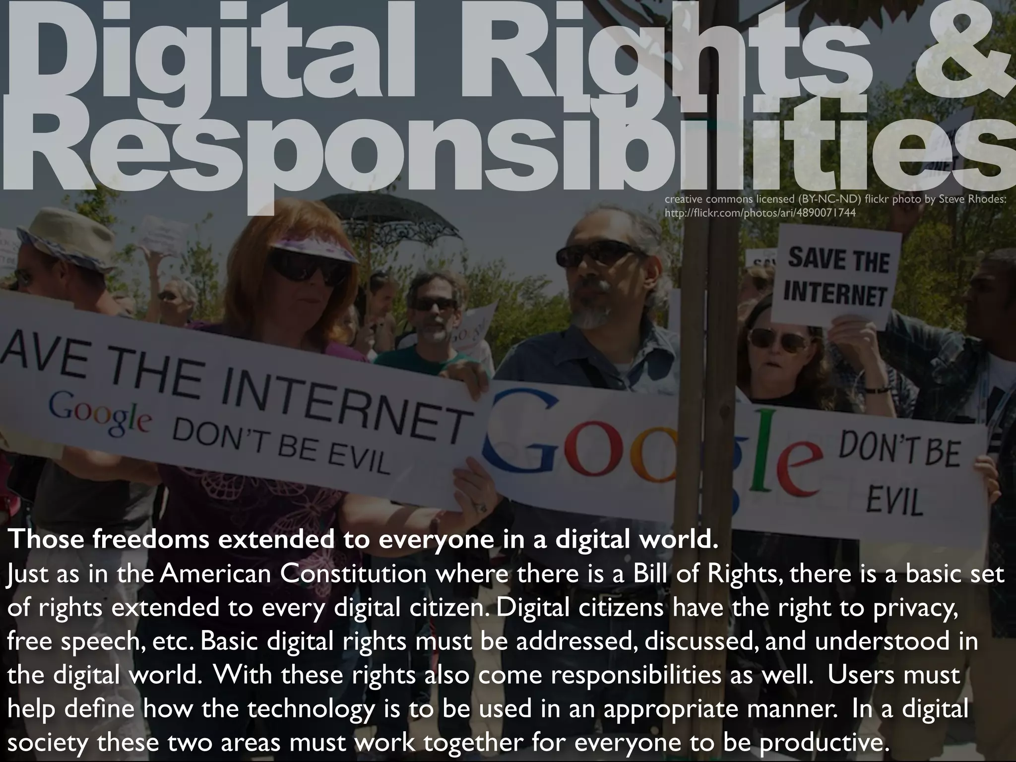 Those freedoms extended to everyone in a digital world.
Just as in the American Constitution where there is a Bill of Rights, there is a basic set
of rights extended to every digital citizen. Digital citizens have the right to privacy,
free speech, etc. Basic digital rights must be addressed, discussed, and understood in
the digital world. With these rights also come responsibilities as well. Users must
help deﬁne how the technology is to be used in an appropriate manner. In a digital
society these two areas must work together for everyone to be productive.
Digital Rights &
Responsibilitiescreative commons licensed (BY-NC-ND) ﬂickr photo by Steve Rhodes:
http://ﬂickr.com/photos/ari/4890071744
 