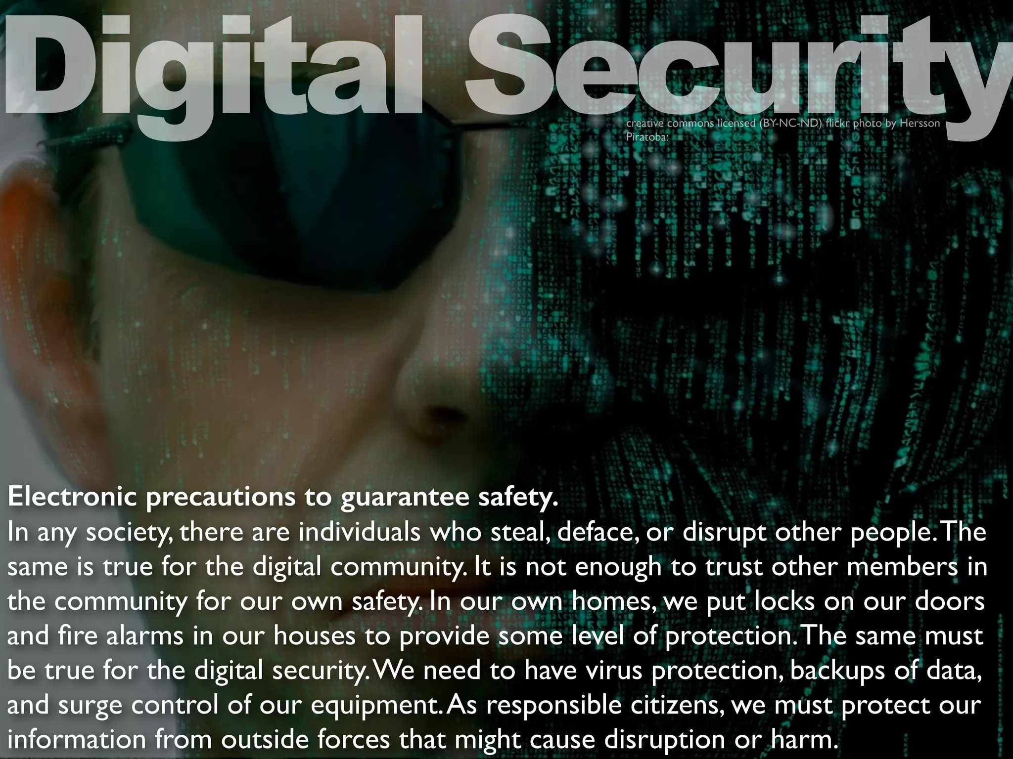 Electronic precautions to guarantee safety.
In any society, there are individuals who steal, deface, or disrupt other people.The
same is true for the digital community. It is not enough to trust other members in
the community for our own safety. In our own homes, we put locks on our doors
and ﬁre alarms in our houses to provide some level of protection.The same must
be true for the digital security.We need to have virus protection, backups of data,
and surge control of our equipment.As responsible citizens, we must protect our
information from outside forces that might cause disruption or harm.
Digital Securitycreative commons licensed (BY-NC-ND) ﬂickr photo by Hersson
Piratoba:
 
