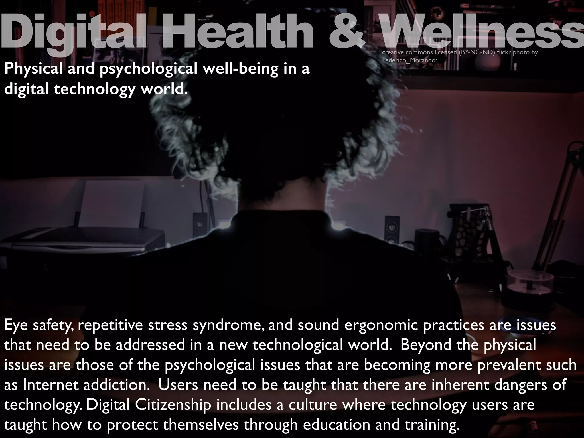 Eye safety, repetitive stress syndrome, and sound ergonomic practices are issues
that need to be addressed in a new technological world. Beyond the physical
issues are those of the psychological issues that are becoming more prevalent such
as Internet addiction. Users need to be taught that there are inherent dangers of
technology. Digital Citizenship includes a culture where technology users are
taught how to protect themselves through education and training.
Digital Health & Wellnesscreative commons licensed (BY-NC-ND) ﬂickr photo by
Federico_Morando:
Physical and psychological well-being in a
digital technology world.
 