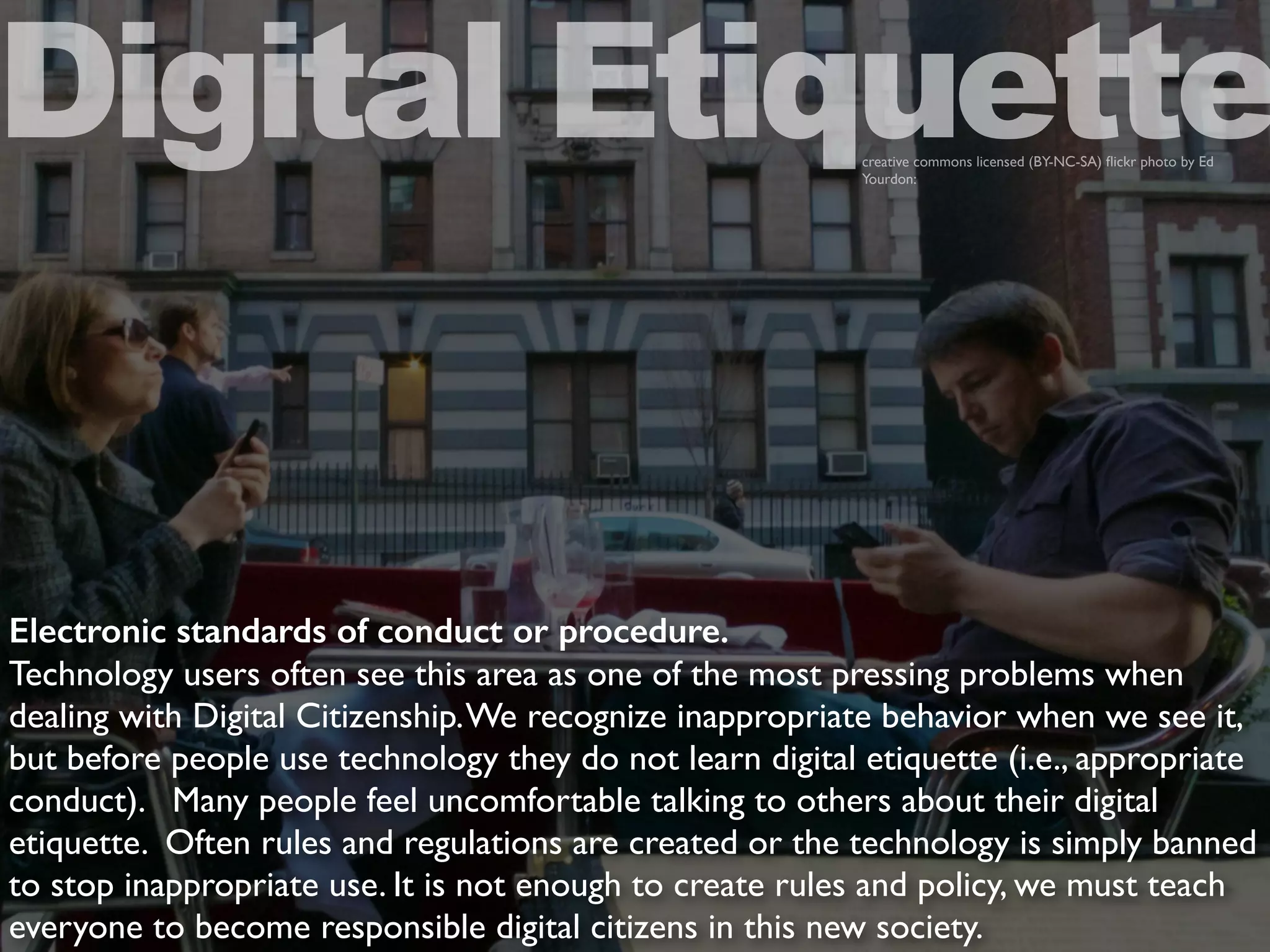 Electronic standards of conduct or procedure.
Technology users often see this area as one of the most pressing problems when
dealing with Digital Citizenship.We recognize inappropriate behavior when we see it,
but before people use technology they do not learn digital etiquette (i.e., appropriate
conduct). Many people feel uncomfortable talking to others about their digital
etiquette. Often rules and regulations are created or the technology is simply banned
to stop inappropriate use. It is not enough to create rules and policy, we must teach
everyone to become responsible digital citizens in this new society.
Digital Etiquettecreative commons licensed (BY-NC-SA) ﬂickr photo by Ed
Yourdon:
 