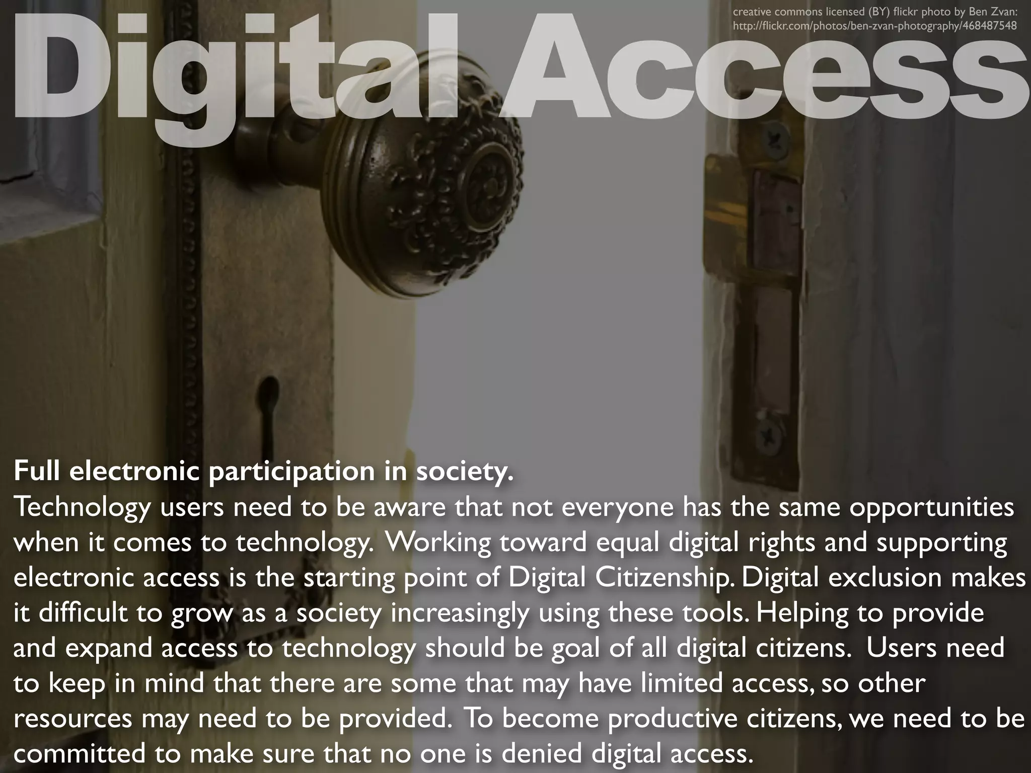 Full electronic participation in society.
Technology users need to be aware that not everyone has the same opportunities
when it comes to technology. Working toward equal digital rights and supporting
electronic access is the starting point of Digital Citizenship. Digital exclusion makes
it difﬁcult to grow as a society increasingly using these tools. Helping to provide
and expand access to technology should be goal of all digital citizens. Users need
to keep in mind that there are some that may have limited access, so other
resources may need to be provided. To become productive citizens, we need to be
committed to make sure that no one is denied digital access.
Digital Access
creative commons licensed (BY) ﬂickr photo by Ben Zvan:
http://ﬂickr.com/photos/ben-zvan-photography/468487548
 