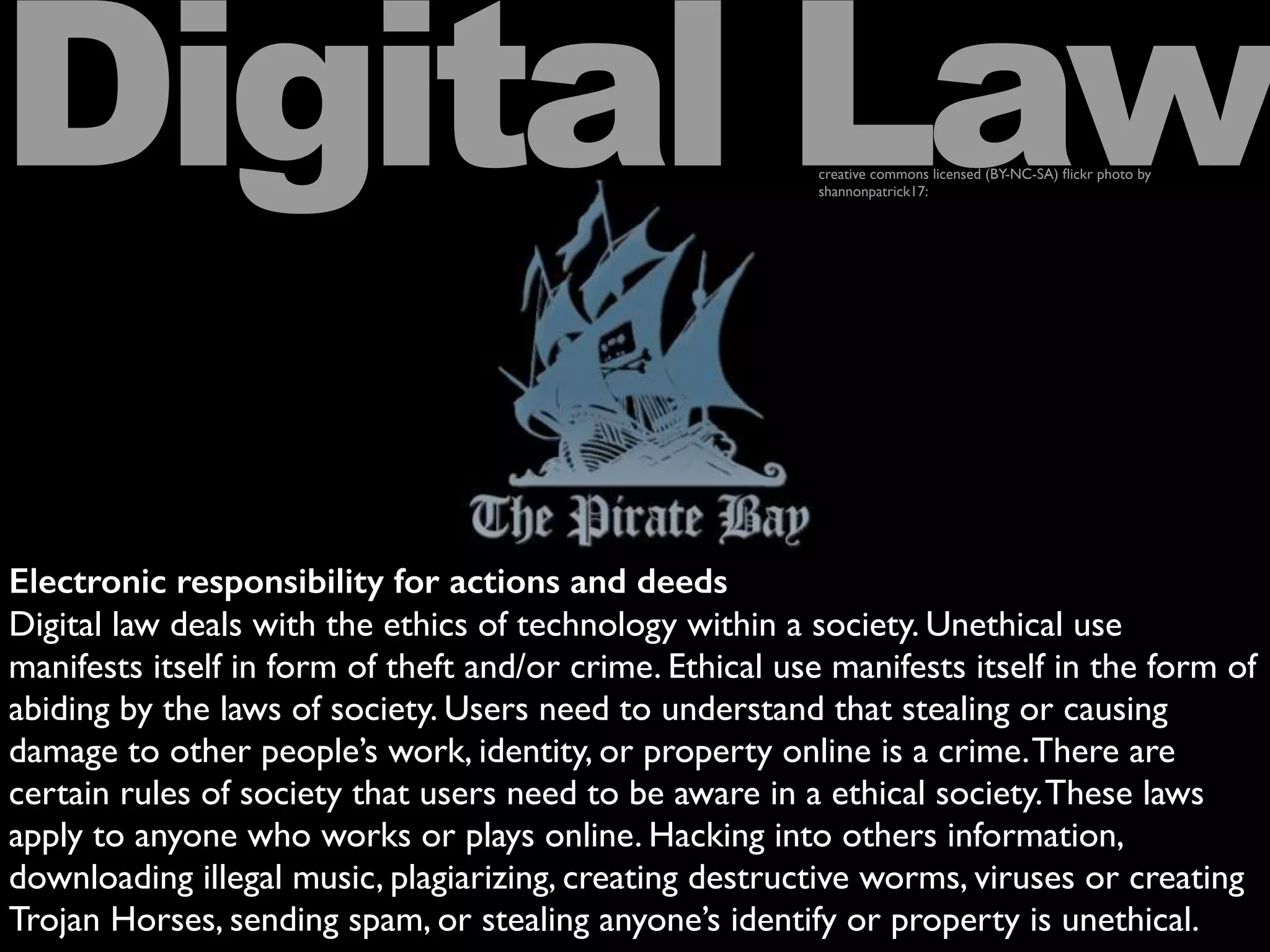 Electronic responsibility for actions and deeds
Digital law deals with the ethics of technology within a society. Unethical use
manifests itself in form of theft and/or crime. Ethical use manifests itself in the form of
abiding by the laws of society. Users need to understand that stealing or causing
damage to other people’s work, identity, or property online is a crime.There are
certain rules of society that users need to be aware in a ethical society.These laws
apply to anyone who works or plays online. Hacking into others information,
downloading illegal music, plagiarizing, creating destructive worms, viruses or creating
Trojan Horses, sending spam, or stealing anyone’s identify or property is unethical.
Digital Lawcreative commons licensed (BY-NC-SA) ﬂickr photo by
shannonpatrick17:
 