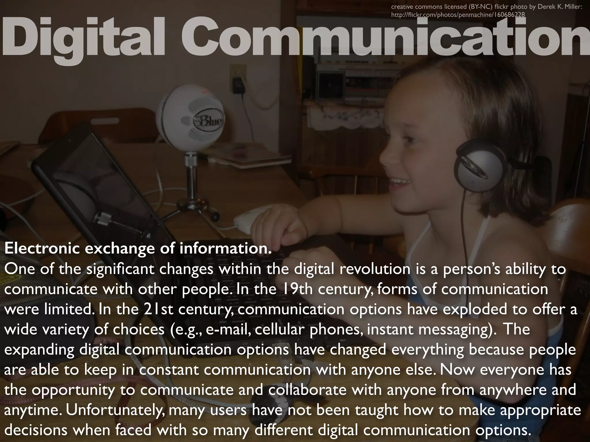 Electronic exchange of information.
One of the signiﬁcant changes within the digital revolution is a person’s ability to
communicate with other people. In the 19th century, forms of communication
were limited. In the 21st century, communication options have exploded to offer a
wide variety of choices (e.g., e-mail, cellular phones, instant messaging). The
expanding digital communication options have changed everything because people
are able to keep in constant communication with anyone else. Now everyone has
the opportunity to communicate and collaborate with anyone from anywhere and
anytime. Unfortunately, many users have not been taught how to make appropriate
decisions when faced with so many different digital communication options.
Digital Communication
creative commons licensed (BY-NC) ﬂickr photo by Derek K. Miller:
http://ﬂickr.com/photos/penmachine/160686228
 