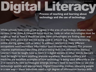 While schools have made great progress in the area of technology infusion, much
remains to be done.A renewed focus must be made on what technologies must be
taught as well as how it should be used. New technologies are ﬁnding their way
into the work place that are not being used in schools (e.g.,Videoconferencing,
online sharing spaces such as wikis). In addition, workers in many different
occupations need immediate information (just-in-time information).This process
requires sophisticated searching and processing skills (i.e., information literacy).
Learners must be taught how to learn in a digital society. In other words, learners
must be taught to learn anything, anytime, anywhere. Business, military, and
medicine are excellent examples of how technology is being used differently in the
21st century.As new technologies emerge, learners need to learn how to use that
technology quickly and appropriately. Digital Citizenship involves educating people
in a new way— these individuals need a high degree of information literacy skills.
Digital Literacy
creative commons licensed (BY-NC-ND) ﬂickr photo by jjpacres:
http://ﬂickr.com/photos/jjpacres/3293117576
Process of teaching and learning about
technology and the use of technology.
 