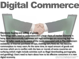 Electronic buying and selling of goods.
Technology users need to understand that a large share of market economy is
being done electronically. Legitimate and legal exchanges are occurring, but the
buyer or seller needs to be aware of the issues associated with it.The mainstream
availability of Internet purchases of toys, clothing, cars, food, etc. has become
commonplace to many users.At the same time, an equal amount of goods and
services which are in conﬂict with the laws or morals of some countries are
surfacing (which might include activities such as illegal downloading, pornography,
and gambling). Users need to learn about how to be effective consumers in a new
digital economy.
Digital Commerce
creative commons licensed (BY) ﬂickr photo by ganderssen1:
http://ﬂickr.com/photos/78855484@N03/7223384344
 