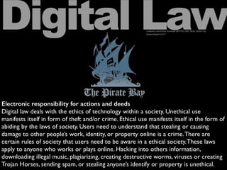 Electronic responsibility for actions and deeds
Digital law deals with the ethics of technology within a society. Unethical use
manifests itself in form of theft and/or crime. Ethical use manifests itself in the form of
abiding by the laws of society. Users need to understand that stealing or causing
damage to other people’s work, identity, or property online is a crime.There are
certain rules of society that users need to be aware in a ethical society.These laws
apply to anyone who works or plays online. Hacking into others information,
downloading illegal music, plagiarizing, creating destructive worms, viruses or creating
Trojan Horses, sending spam, or stealing anyone’s identify or property is unethical.
Digital Lawcreative commons licensed (BY-NC-SA) ﬂickr photo by
shannonpatrick17:
 