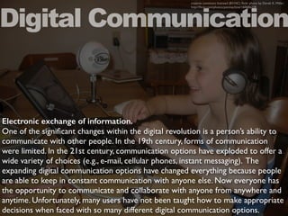 Electronic exchange of information.
One of the signiﬁcant changes within the digital revolution is a person’s ability to
communicate with other people. In the 19th century, forms of communication
were limited. In the 21st century, communication options have exploded to offer a
wide variety of choices (e.g., e-mail, cellular phones, instant messaging). The
expanding digital communication options have changed everything because people
are able to keep in constant communication with anyone else. Now everyone has
the opportunity to communicate and collaborate with anyone from anywhere and
anytime. Unfortunately, many users have not been taught how to make appropriate
decisions when faced with so many different digital communication options.
Digital Communication
creative commons licensed (BY-NC) ﬂickr photo by Derek K. Miller:
http://ﬂickr.com/photos/penmachine/160686228
 
