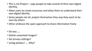 • This is me Project – urge people to take control of their own digital
identity.
• Allow users to create recourses and allow them to understand their
own digital identity
• Some people not all, project themselves they way they want to be
seen by others
• Other embrace the open approach to share information freely
• Do you……
• Delete unwanted images?
• Set privacy settings?
• Untag photos?..... Why?
 