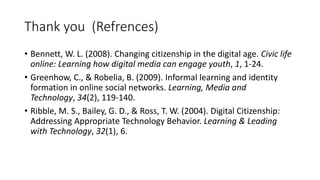 Thank you (Refrences)
• Bennett, W. L. (2008). Changing citizenship in the digital age. Civic life
online: Learning how digital media can engage youth, 1, 1-24.
• Greenhow, C., & Robelia, B. (2009). Informal learning and identity
formation in online social networks. Learning, Media and
Technology, 34(2), 119-140.
• Ribble, M. S., Bailey, G. D., & Ross, T. W. (2004). Digital Citizenship:
Addressing Appropriate Technology Behavior. Learning & Leading
with Technology, 32(1), 6.
 