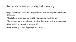 Understanding your digital Identity
• Digital Identity- Describe the persona a person projects across the
internet.
• This is how other people might view you on the internet
• These days most people are creating their own online appearance
• How well is your online presence?
• How would you feel if I google you now…
 