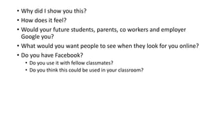 • Why did I show you this?
• How does it feel?
• Would your future students, parents, co workers and employer
Google you?
• What would you want people to see when they look for you online?
• Do you have Facebook?
• Do you use it with fellow classmates?
• Do you think this could be used in your classroom?
 