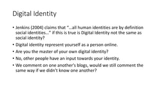 Digital Identity
• Jenkins (2004) claims that “…all human identities are by definition
social identities…” if this is true is Digital Identity not the same as
social identity?
• Digital identity represent yourself as a person online.
• Are you the master of your own digital identity?
• No, other people have an input towards your identity.
• We comment on one another's blogs, would we still comment the
same way if we didn’t know one another?
 